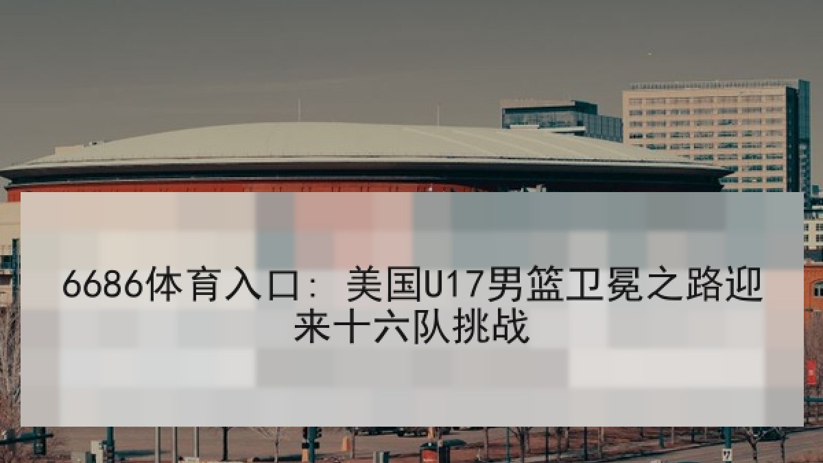 6686体育入口: 美国U17男篮卫冕之路迎来十六队挑战