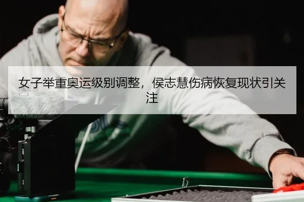 女子举重奥运级别调整，侯志慧伤病恢复现状引关注