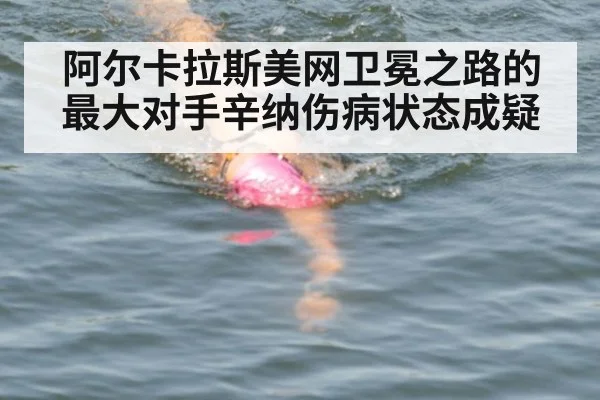 阿尔卡拉斯美网卫冕之路的最大对手辛纳伤病状态成疑