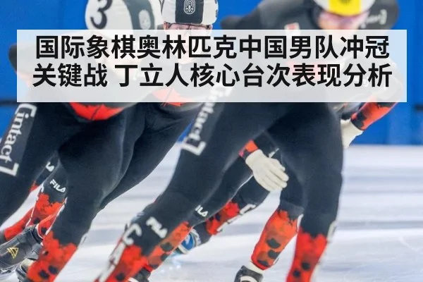 国际象棋奥林匹克中国男队冲冠关键战 丁立人核心台次表现分析