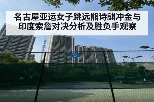 名古屋亚运女子跳远熊诗麒冲金与印度索詹对决分析及胜负手观察
